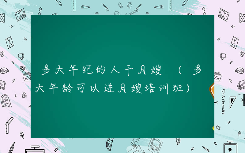 多大年纪的人干月嫂 (多大年龄可以进月嫂培训班)